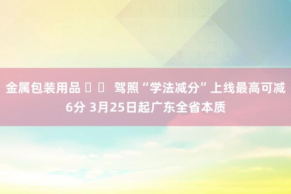 金属包装用品 		 驾照“学法减分”上线最高可减6分 3月25日起广东全省本质