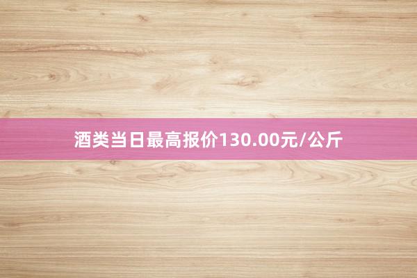 酒类当日最高报价130.00元/公斤